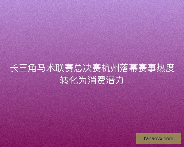 长三角马术联赛总决赛杭州落幕赛事热度转化为消费潜力
